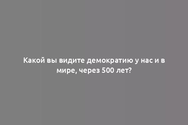 Какой вы видите демократию у нас и в мире, через 500 лет?