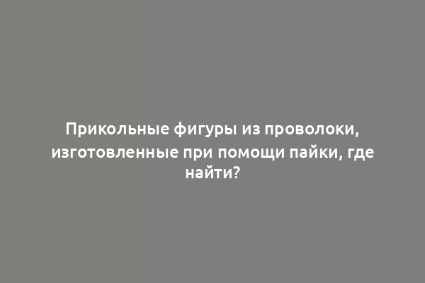Прикольные фигуры из проволоки, изготовленные при помощи пайки, где найти?
