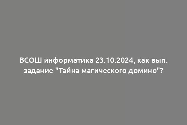 ВСОШ информатика 23.10.2024, как вып. задание "Тайна магического домино"?