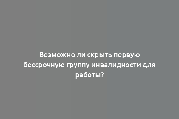 Возможно ли скрыть первую бессрочную группу инвалидности для работы?