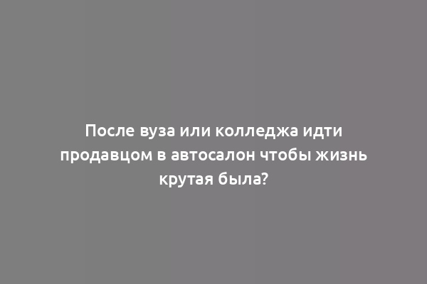 После вуза или колледжа идти продавцом в автосалон чтобы жизнь крутая была?