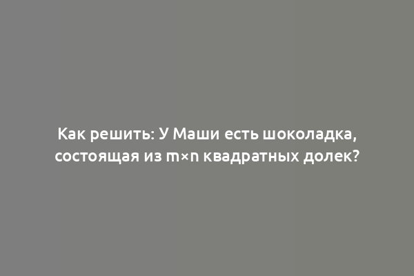 Как решить: У Маши есть шоколадка, состоящая из m×n квадратных долек?