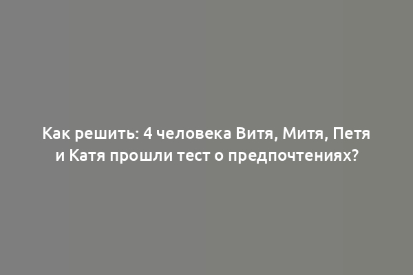 Как решить: 4 человека Витя, Митя, Петя и Катя прошли тест о предпочтениях?