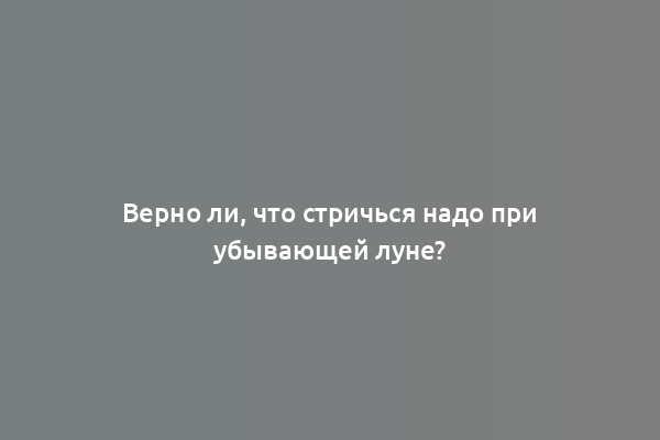 Верно ли, что стричься надо при убывающей луне?
