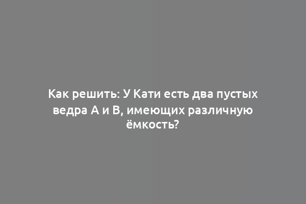 Как решить: У Кати есть два пустых ведра А и В, имеющих различную ёмкость?