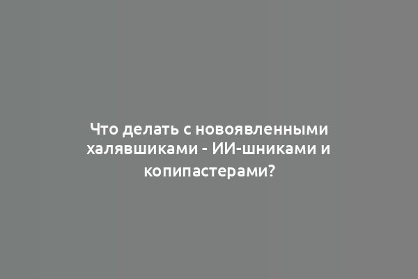 Что делать с новоявленными халявшиками - ИИ-шниками и копипастерами?