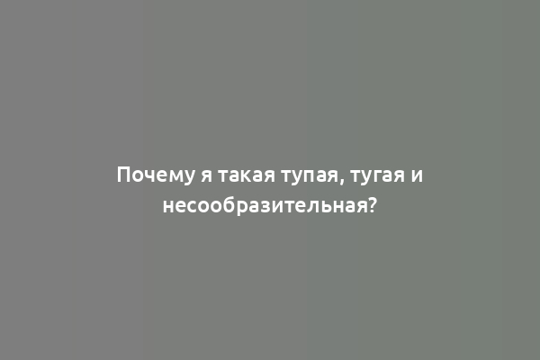 Почему я такая тупая, тугая и несообразительная?