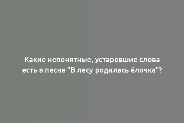 Какие непонятные, устаревшие слова есть в песне "В лесу родилась ёлочка"?