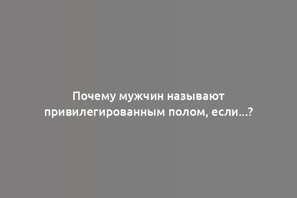 Почему мужчин называют привилегированным полом, если...?