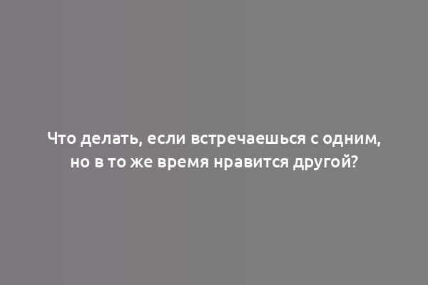 Что делать, если встречаешься с одним, но в то же время нравится другой?