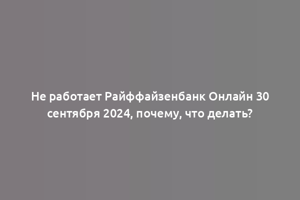 Не работает Райффайзенбанк Онлайн 30 сентября 2024, почему, что делать?