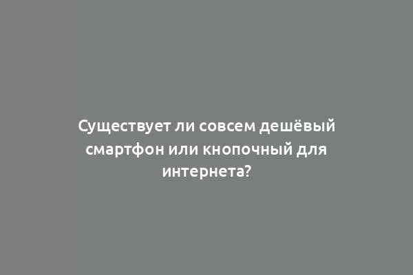 Существует ли совсем дешёвый смартфон или кнопочный для интернета?