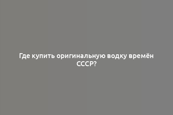 Где купить оригинальную водку времён СССР?