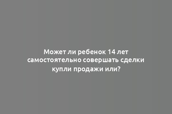 Может ли ребенок 14 лет самостоятельно совершать сделки купли продажи или?