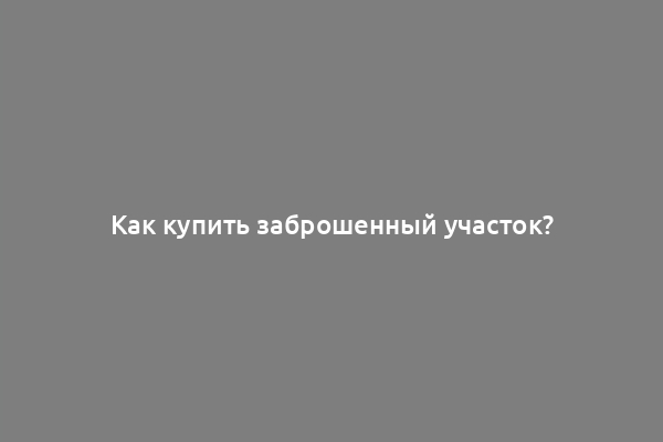 Как купить заброшенный участок?