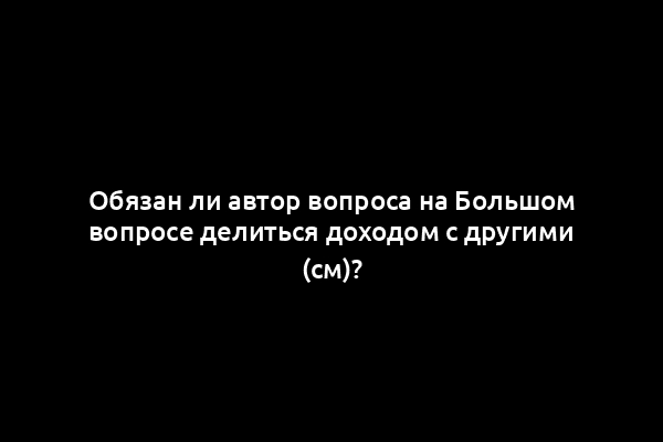 Обязан ли автор вопроса на Большом вопросе делиться доходом с другими (см)?