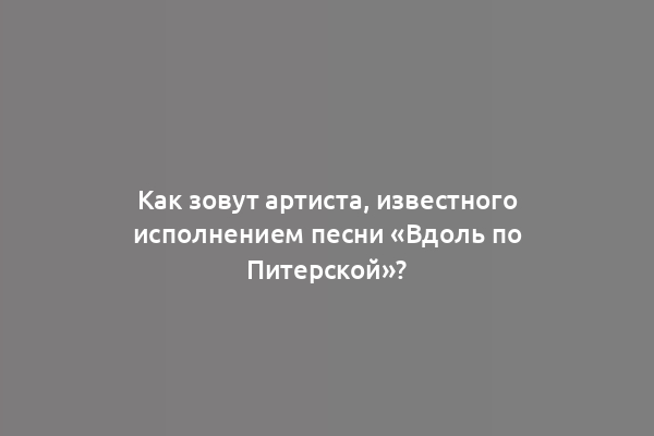Как зовут артиста, известного исполнением песни «Вдоль по Питерской»?