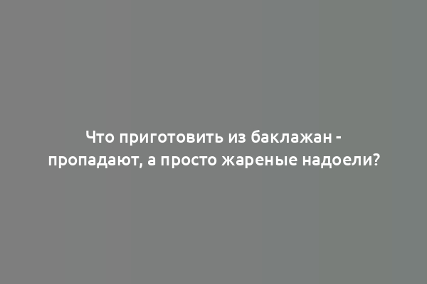 Что приготовить из баклажан - пропадают, а просто жареные надоели?