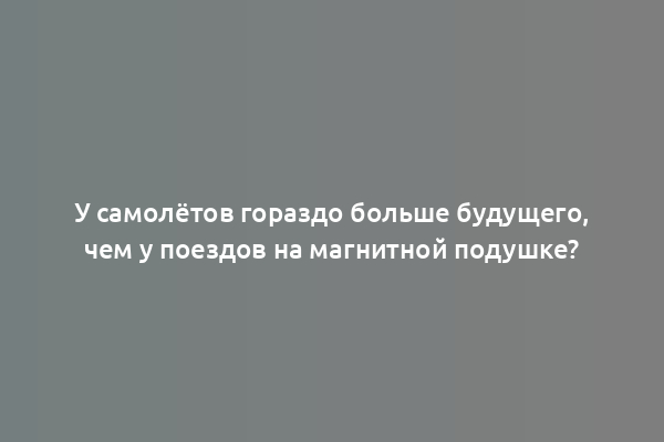 У самолётов гораздо больше будущего, чем у поездов на магнитной подушке?