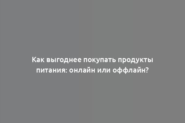 Как выгоднее покупать продукты питания: онлайн или оффлайн?