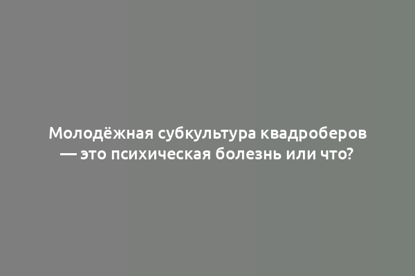 Молодёжная субкультура квадроберов — это психическая болезнь или что?