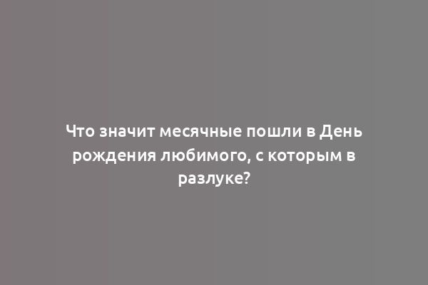 Что значит месячные пошли в День рождения любимого, с которым в разлуке?
