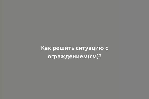 Как решить ситуацию с ограждением(см)?