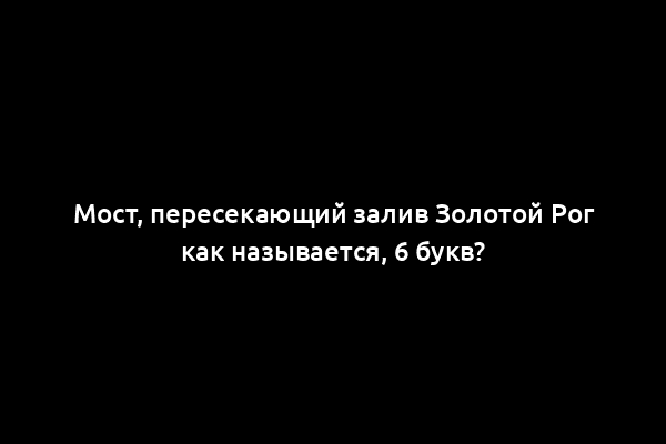 Мост, пересекающий залив Золотой Рог как называется, 6 букв?