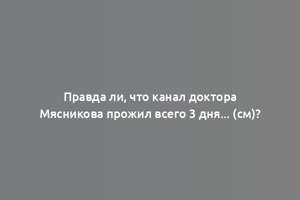 Правда ли, что канал доктора Мясникова прожил всего 3 дня... (см)?