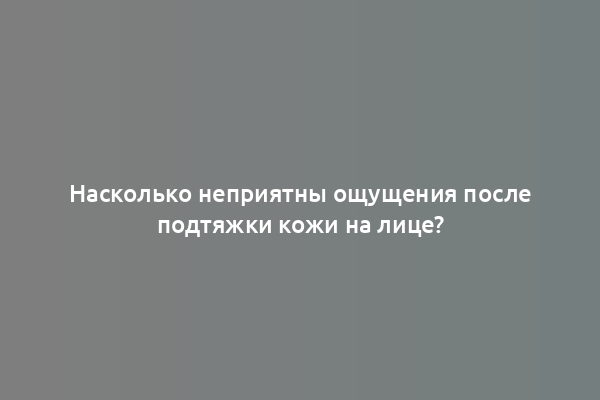 Насколько неприятны ощущения после подтяжки кожи на лице?