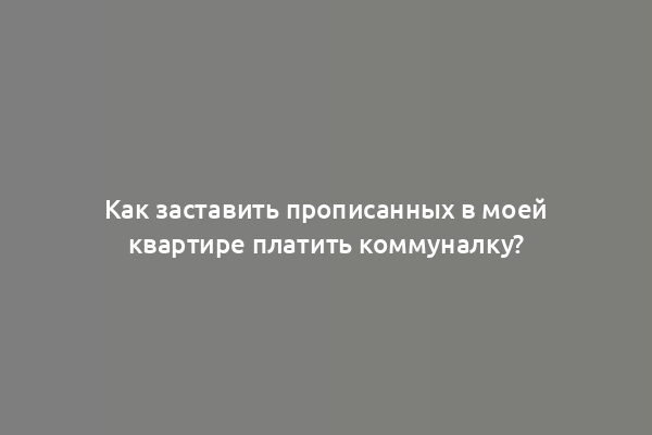Как заставить прописанных в моей квартире платить коммуналку?