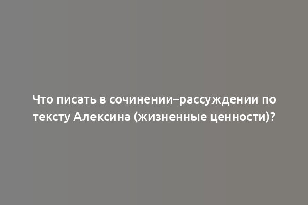 Что писать в сочинении–рассуждении по тексту Алексина (жизненные ценности)?