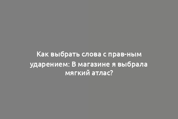 Как выбрать слова с прав-ным ударением: В магазине я выбрала мягкий атлас?