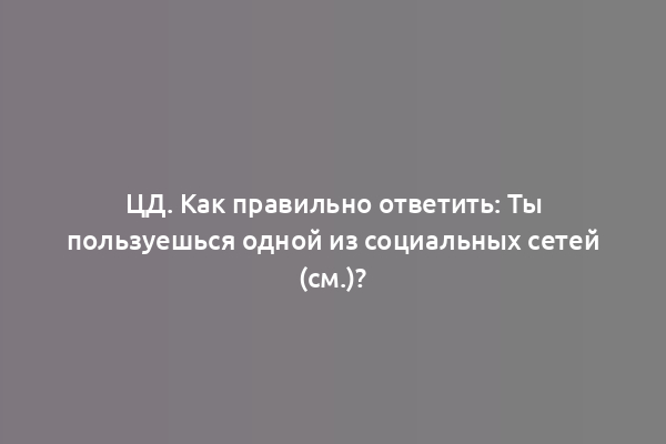 ЦД. Как правильно ответить: Ты пользуешься одной из социальных сетей (см.)?