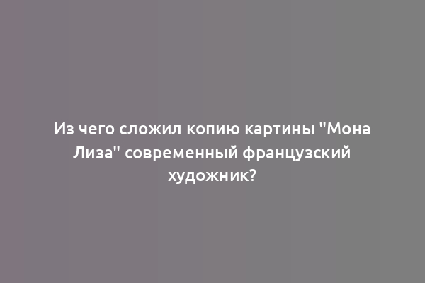 Из чего сложил копию картины "Мона Лиза" современный французский художник?