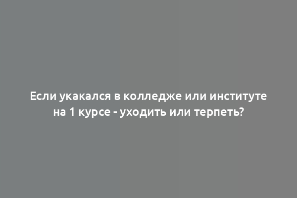 Если укакался в колледже или институте на 1 курсе - уходить или терпеть?
