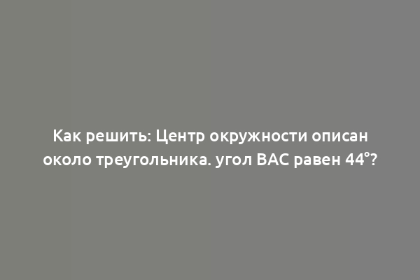 Как решить: Центр окружности описан около треугольника. угол BAC равен 44°?