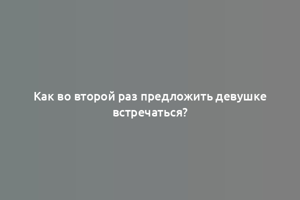 Как во второй раз предложить девушке встречаться?