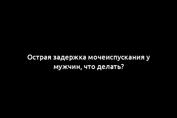 Острая задержка мочеиспускания у мужчин, что делать?