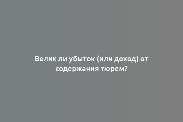 Велик ли убыток (или доход) от содержания тюрем?