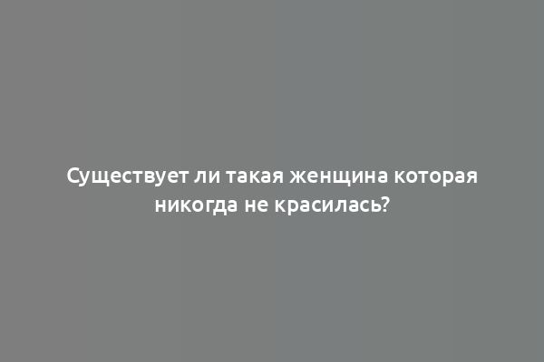 Существует ли такая женщина которая никогда не красилась?
