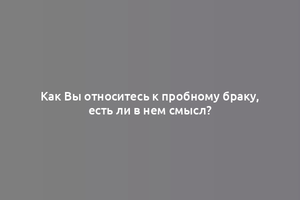 Как Вы относитесь к пробному браку, есть ли в нем смысл?